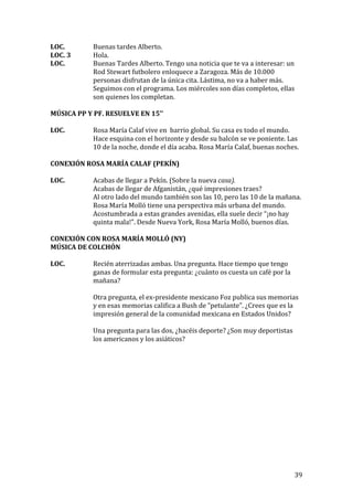  
	
   39	
  
LOC.	
   Buenas	
  tardes	
  Alberto.	
  
LOC.	
  3	
   Hola.	
  
LOC.	
   Buenas	
  Tardes	
  Alberto.	
  Tengo	
  una	
  noticia	
  que	
  te	
  va	
  a	
  interesar:	
  un	
  
Rod	
  Stewart	
  futbolero	
  enloquece	
  a	
  Zaragoza.	
  Más	
  de	
  10.000	
  
personas	
  disfrutan	
  de	
  la	
  única	
  cita.	
  Lástima,	
  no	
  va	
  a	
  haber	
  más.	
  
Seguimos	
  con	
  el	
  programa.	
  Los	
  miércoles	
  son	
  días	
  completos,	
  ellas	
  
son	
  quienes	
  los	
  completan.	
  
	
  
MÚSICA	
  PP	
  Y	
  PF.	
  RESUELVE	
  EN	
  15’’	
  
	
  
LOC.	
  	
   Rosa	
  María	
  Calaf	
  vive	
  en	
  	
  barrio	
  global.	
  Su	
  casa	
  es	
  todo	
  el	
  mundo.	
  
Hace	
  esquina	
  con	
  el	
  horizonte	
  y	
  desde	
  su	
  balcón	
  se	
  ve	
  poniente.	
  Las	
  
10	
  de	
  la	
  noche,	
  donde	
  el	
  día	
  acaba.	
  Rosa	
  María	
  Calaf,	
  buenas	
  noches.	
  
	
  
CONEXIÓN	
  ROSA	
  MARÍA	
  CALAF	
  (PEKÍN)	
  
	
  
LOC.	
   Acabas	
  de	
  llegar	
  a	
  Pekín.	
  (Sobre	
  la	
  nueva	
  casa).	
  
Acabas	
  de	
  llegar	
  de	
  Afganistán,	
  ¿qué	
  impresiones	
  traes?	
  
Al	
  otro	
  lado	
  del	
  mundo	
  también	
  son	
  las	
  10,	
  pero	
  las	
  10	
  de	
  la	
  mañana.	
  
Rosa	
  María	
  Molló	
  tiene	
  una	
  perspectiva	
  más	
  urbana	
  del	
  mundo.	
  
Acostumbrada	
  a	
  estas	
  grandes	
  avenidas,	
  ella	
  suele	
  decir	
  “¡no	
  hay	
  
quinta	
  mala!”.	
  Desde	
  Nueva	
  York,	
  Rosa	
  María	
  Molló,	
  buenos	
  días.	
  
	
  
CONEXIÓN	
  CON	
  ROSA	
  MARÍA	
  MOLLÓ	
  (NY)	
  
MÚSICA	
  DE	
  COLCHÓN	
  
	
  
LOC.	
   Recién	
  aterrizadas	
  ambas.	
  Una	
  pregunta.	
  Hace	
  tiempo	
  que	
  tengo	
  
ganas	
  de	
  formular	
  esta	
  pregunta:	
  ¿cuánto	
  os	
  cuesta	
  un	
  café	
  por	
  la	
  
mañana?	
  
	
  
Otra	
  pregunta,	
  el	
  ex-­‐presidente	
  mexicano	
  Foz	
  publica	
  sus	
  memorias	
  
y	
  en	
  esas	
  memorias	
  califica	
  a	
  Bush	
  de	
  “petulante”.	
  ¿Crees	
  que	
  es	
  la	
  
impresión	
  general	
  de	
  la	
  comunidad	
  mexicana	
  en	
  Estados	
  Unidos?	
  
	
  
Una	
  pregunta	
  para	
  las	
  dos,	
  ¿hacéis	
  deporte?	
  ¿Son	
  muy	
  deportistas	
  	
  
los	
  americanos	
  y	
  los	
  asiáticos?	
  	
  
 