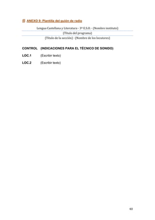   40	
  
 ANEXO 9: Plantilla del guión de radio
Lengua	
  Castellana	
  y	
  Literatura	
  ·	
  3º	
  E.S.O.	
  ·	
  (Nombre	
  instituto)	
  
(Título	
  del	
  programa)	
  
(Título	
  de	
  la	
  sección)	
  ·	
  (Nombre	
  de	
  los	
  locutores)	
  
CONTROL (INDICACIONES PARA EL TÉCNICO DE SONIDO)
LOC.1 (Escribir texto)
LOC.2 (Escribir texto)
 