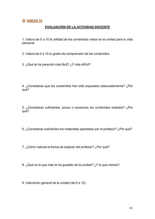  
	
   41	
  
 ANEXO 10
EVALUACIÓN DE LA ACTIVIDAD DOCENTE
1. Valora de 0 a 10 la utilidad de los contenidos vistos en la unidad para tu vida
personal.
2. Valora de 0 a 10 tu grado de comprensión de los contenidos.
3. ¿Qué te ha parecido más fácil? ¿Y más difícil?
4. ¿Consideras que los contenidos han sido expuestos adecuadamente? ¿Por
qué?
5. ¿Consideras suficientes, pocos o excesivos los contenidos tratados? ¿Por
qué?
6. ¿Consideras suficientes los materiales aportados por el profesor? ¿Por qué?
7. ¿Cómo valoras la forma de explicar del profesor? ¿Por qué?
8. ¿Qué es lo que más te ha gustado de la unidad? ¿Y lo que menos?
9. Valoración general de la unidad (de 0 a 10).
 