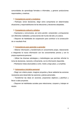   4	
  
comunidades de aprendizaje formales e informales, y generar producciones
responsables y creativas.
 Competencia social y ciudadana
- Participar, tomar decisiones, elegir cómo comportarse en determinadas
situaciones y responsabilizarse de las elecciones y decisiones adoptadas.
 Competencia cultural y artística
- Expresarse y comunicarse, así como percibir, comprender y enriquecerse
con diferentes realidades y producciones del mundo del arte y la cultura.
- Disponer de habilidades de cooperación para contribuir a la consecución
de un resultado final.
 Competencia para aprender a aprender
- Obtener información y transformarla en conocimiento propio, relacionando
e integrando la nueva información con los conocimientos previos y con la
propia experiencia personal.
- Utilizar las diversas estrategias y metodologías que permitan afrontar la
toma de decisiones, racional y críticamente, con la información disponible.
- Plantearse metas alcanzables a corto, medio y largo plazo, y cumplirlas.
 Autonomía e iniciativa personal
- Elegir con criterio propio, imaginar proyectos y llevar adelante las acciones
necesarias para desarrollar las opciones y planes personales.
- Transformar las ideas en acciones, proponerse objetivos y planificar y
llevar a cabo proyectos.
- Disponer de habilidades sociales para relacionarse, cooperar y trabajar en
equipo.
 