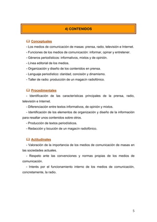  
	
   5	
  
 Conceptuales
- Los medios de comunicación de masas: prensa, radio, televisión e Internet.
- Funciones de los medios de comunicación: informar, opinar y entretener.
- Géneros periodísticos: informativos, mixtos y de opinión.
- Línea editorial de los medios.
- Organización y diseño de los contenidos en prensa.
- Lenguaje periodístico: claridad, concisión y dinamismo.
- Taller de radio: producción de un magacín radiofónico.
 Procedimentales
- Identificación de las características principales de la prensa, radio,
televisión e Internet.
- Diferenciación entre textos informativos, de opinión y mixtos.
- Identificación de los elementos de organización y diseño de la información
para resaltar unos contenidos sobre otros.
- Producción de textos periodísticos.
- Redacción y locución de un magacín radiofónico.
 Actitudinales
- Valoración de la importancia de los medios de comunicación de masas en
las sociedades actuales.
- Respeto ante las convenciones y normas propias de los medios de
comunicación.
- Interés por el funcionamiento interno de los medios de comunicación,
concretamente, la radio.
4) CONTENIDOS
 