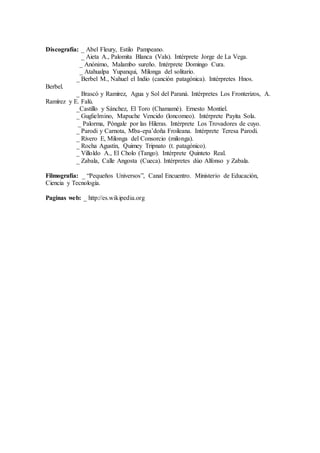 Discografía: _ Abel Fleury, Estilo Pampeano.
_ Aieta A., Palomita Blanca (Vals). Intérprete Jorge de La Vega.
_ Anónimo, Malambo sureño. Intérprete Domingo Cura.
_ Atahualpa Yupanqui, Milonga del solitario.
_ Berbel M., Nahuel el Indio (canción patagónica). Intérpretes Hnos.
Berbel.
_ Brascó y Ramírez, Agua y Sol del Paraná. Intérpretes Los Fronterizos, A.
Ramírez y E. Falú.
_Castillo y Sánchez, El Toro (Chamamé). Ernesto Montiel.
_ Guglielmino, Mapuche Vencido (loncomeo). Intérprete Payita Sola.
_ Palorma, Póngale por las Hileras. Intérprete Los Trovadores de cuyo.
_ Parodi y Carnota, Mba-epa’doña Froileana. Intérprete Teresa Parodi.
_ Rivero E, Milonga del Consorcio (milonga).
_ Rocha Agustín, Quimey Tripnato (t. patagónico).
_ Villoldo A., El Cholo (Tango). Intérprete Quinteto Real.
_ Zabala, Calle Angosta (Cueca). Intérpretes dúo Alfonso y Zabala.
Filmografía: _ “Pequeños Universos”, Canal Encuentro. Ministerio de Educación,
Ciencia y Tecnología.
Paginas web: _ http://es.wikipedia.org
 