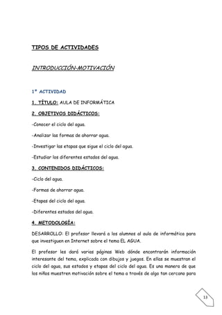 TIPOS DE ACTIVIDADES


INTRODUCCIÓN-MOTIVACIÓN



1º ACTIVIDAD

1. TÍTULO: AULA DE INFORMÁTICA

2. OBJETIVOS DIDÁCTICOS:

-Conocer el ciclo del agua.

-Analizar las formas de ahorrar agua.

-Investigar las etapas que sigue el ciclo del agua.

-Estudiar los diferentes estados del agua.

3. CONTENIDOS DIDÁCTICOS:

-Ciclo del agua.

-Formas de ahorrar agua.

-Etapas del ciclo del agua.

-Diferentes estados del agua.

4. METODOLOGÍA:

DESARROLLO: El profesor llevará a los alumnos al aula de informática para
que investiguen en Internet sobre el tema EL AGUA.

El profesor les dará varias páginas Web dónde encontrarán información
interesante del tema, explicada con dibujos y juegos. En ellas se muestran el
ciclo del agua, sus estados y etapas del ciclo del agua. Es una manera de que
los niños muestren motivación sobre el tema a través de algo tan cercano para




                                                                                13
 