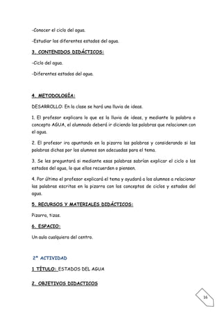 -Conocer el ciclo del agua.

-Estudiar los diferentes estados del agua.

3. CONTENIDOS DIDÁCTICOS:

-Ciclo del agua.

-Diferentes estados del agua.



4. METODOLOGÍA:

DESARROLLO: En la clase se hará una lluvia de ideas.

1. El profesor explicara lo que es la lluvia de ideas, y mediante la palabra o
concepto AGUA, el alumnado deberá ir diciendo las palabras que relacionen con
el agua.

2. El profesor ira apuntando en la pizarra las palabras y considerando si las
palabras dichas por los alumnos son adecuadas para el tema.

3. Se les preguntará si mediante esas palabras sabrían explicar el ciclo o los
estados del agua, lo que ellos recuerden o piensen.

4. Por último el profesor explicará el tema y ayudará a los alumnos a relacionar
las palabras escritas en la pizarra con los conceptos de ciclos y estados del
agua.

5. RECURSOS Y MATERIALES DIDÁCTICOS:

Pizarra, tizas.

6. ESPACIO:

Un aula cualquiera del centro.



2º ACTIVIDAD

1 TÍTULO: ESTADOS DEL AGUA


2. OBJETIVOS DIDACTICOS


                                                                                   16
 