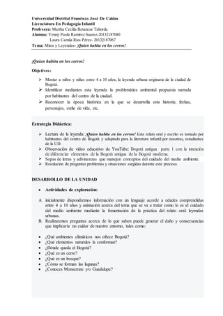 Universidad Distrital Francisco José De Caldas
Licenciatura En Pedagogía Infantil
Profesora: Martha Cecilia Betancur Taborda
Alumna: Yenny Paola Ramírez Suarez-20132187080
Laura Camila Ríos Pérez- 20132187067
Tema: Mitos y Leyendas- ¡Quien habita en los cerros!
¡Quien habita en los cerros!
Objetivos:
 Mostar a niños y niñas entre 4 a 10 años, la leyenda urbana originaria de la ciudad de
Bogotá.
 Identificar mediantes esta leyenda la problemática ambiental propuesta narrada
por habitantes del centro de la ciudad.
 Reconocer la época histórica en la que se desarrolla esta historia; fechas,
personajes, estilo de vida, etc.
Estrategia Didáctica:
 Lectura de la leyenda: ¡Quien habita en los cerros! Este relato oral y escrito es tomado por
habitantes del centro de Bogotá y adaptado para la literatura infantil por nosotras, estudiantes
de la UD.
 Observación de video educativo de YouTube: Bogotá antigua parte 1 con la intención
de diferenciar elementos de la Bogotá antigua de la Bogotá moderna.
 Sopas de letras y adivinanzas que manejen conceptos del cuidado del medio ambiente.
 Resolución de preguntas problemas y situaciones surgidas durante este proceso.
DESARROLLO DE LA UNIDAD
 Actividades de exploración:
A. inicialmente dispondremos información con un lenguaje acorde a edades comprendidas
entre 4 a 10 años y animación acerca del tema que se va a tratar como lo es el cuidado
del medio ambiente mediante la fomentación de la práctica del relato oral: leyendas
urbanas.
B. Realizaremos preguntas acerca de lo que saben puede generar el daño y consecuencias
que implicaría no cuidar de nuestro entorno, tales como:
 ¿Qué ambientes climáticos nos ofrece Bogotá?
 ¿Qué elementos naturales la conforman?
 ¿Dónde queda el Bogotá?
 ¿Qué es un cerro?
 ¿Qué es un bosque?
 ¿Cómo se forman las lagunas?
 ¿Conoces Monserrate y/o Guadalupe?
 