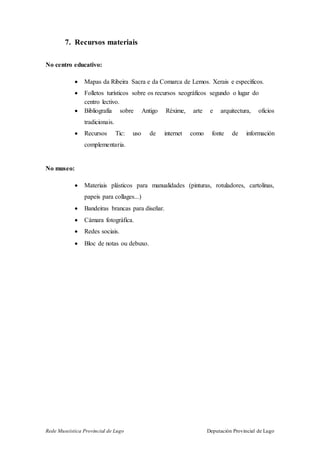 Rede Museística Provincial de Lugo Deputación Provincial de Lugo
7. Recursos materiais
No centro educativo:
 Mapas da Ribeira Sacra e da Comarca de Lemos. Xerais e específicos.
 Folletos turísticos sobre os recursos xeográficos segundo o lugar do
centro lectivo.
 Bibliografía sobre Antigo Réxime, arte e arquitectura, oficios
tradicionais.
 Recursos Tic: uso de internet como fonte de información
complementaria.
No museo:
 Materiais plásticos para manualidades (pinturas, rotuladores, cartolinas,
papeis para collages...)
 Bandeiras brancas para diseñar.
 Cámara fotográfica.
 Redes sociais.
 Bloc de notas ou debuxo.
 