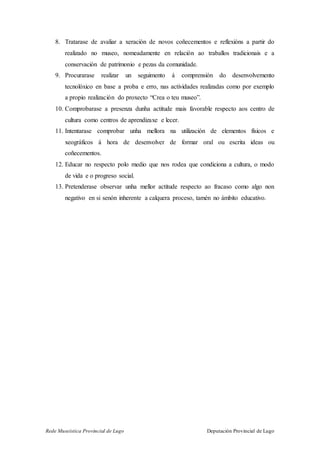 Rede Museística Provincial de Lugo Deputación Provincial de Lugo
8. Tratarase de avaliar a xeración de novos coñecementos e reflexións a partir do
realizado no museo, nomeadamente en relación ao traballos tradicionais e a
conservación de patrimonio e pezas da comunidade.
9. Procurarase realizar un seguimento á comprensión do desenvolvemento
tecnolóxico en base a proba e erro, nas actividades realizadas como por exemplo
a propio realización do proxecto “Crea o teu museo”.
10. Comprobarase a presenza dunha actitude mais favorable respecto aos centro de
cultura como centros de aprendizaxe e lecer.
11. Intentarase comprobar unha mellora na utilización de elementos físicos e
xeográficos á hora de desenvolver de formar oral ou escrita ideas ou
coñecementos.
12. Educar no respecto polo medio que nos rodea que condiciona a cultura, o modo
de vida e o progreso social.
13. Pretenderase observar unha mellor actitude respecto ao fracaso como algo non
negativo en si senón inherente a calquera proceso, tamén no ámbito educativo.
 