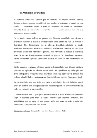 Rede Museística Provincial de Lugo Deputación Provincial de Lugo
10.Atención á diversidade
A sociedade actual está formada por un conxunto de diversos ámbitos (cultural,
literario, artístico, musical, xeográfico...) que axudan a enriquecer o mundo no que
vivimos. A diversidade cultural é parte do patrimonio en común da humanidade,
formando lazos de unión entre os diferentes pobos e promovendo o respecto e o
acercamento entre todos eles.
Na sociedade existen milleiros de persoas con diferentes capacidades que plasman a
diversidade funcional e axudan a entender mellor cada ámbito da vida. A atención á
diversidade debe desenvolverse por un lado, na flexibilidade adaptativa de tódalas
actividades ás diferentes necesidades, adaptando ás realidades concretas de cada quen,
procurando aquilo máis motivador e próximo. Por outro lado, a atención á diversidade
tamén se da no desenvolvemento estrutural do proceso de aprendizaxe traballando
sempre desde unha óptica da diversidade histórica de formas de vida como formas de
progreso.
Cando nacemos, a natureza otórganos una serie de necesidades que debemos satisfacer
baseadas na aspiración de alcanzar certas metas. As capacidades de cada quen non
deben entorpecer a búsqueda deses obxectivos senón que deber ser un impulso para
mellorar a flexibilidade e o entendemento da sociedade con respecto ó acceso por igual.
As discapacidades son unha traba que impón a sociedade á hora da inclusión laboral,
cando en realidade esas discapacidades que nos fan especiais son unha forma distinta de
poder ver e entender o que nos rodea.
O Museo Pazo de Tor, ó igual que nos demais museos da Rede Museística Provincial de
Lugo, é accesible para todos e todas, contando con diferentes elementos. Esta
accesibilidade non se queda só nos turistas, senón que tamén se aplica á rutina dos
traballadores, comprometidos coa mesma.
Concienciar e formar á sociedade é una base fundamental da Rede.
 