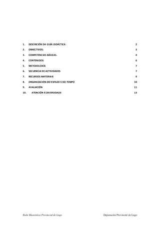 Rede Museística Provincial de Lugo Deputación Provincial de Lugo
1. DESCRICIÓN DA GUÍA DIDÁCTICA. 2
2. OBXECTIVOS: 3
3. COMPETENCIAS BÁSICAS. 4
4. CONTENIDOS: 6
5. METODOLOXÍA 7
6. SECUENCIA DE ACTIVIDADES 7
7. RECURSOS MATERIAIS 9
8. ORGANIZACIÓN DO ESPAZO E DO TEMPO 10
9. AVALIACIÓN 11
10. ATENCIÓN Á DIVERSIDADE 13
 
