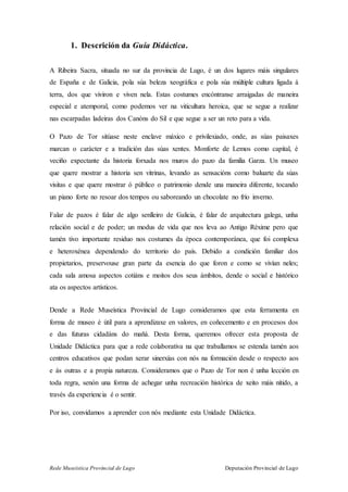 Rede Museística Provincial de Lugo Deputación Provincial de Lugo
1. Descrición da Guía Didáctica.
A Ribeira Sacra, situada no sur da provincia de Lugo, é un dos lugares máis singulares
de España e de Galicia, pola súa beleza xeográfica e pola súa múltiple cultura ligada á
terra, dos que viviron e viven nela. Estas costumes encóntranse arraigadas de maneira
especial e atemporal, como podemos ver na viticultura heroica, que se segue a realizar
nas escarpadas ladeiras dos Canóns do Sil e que segue a ser un reto para a vida.
O Pazo de Tor sitúase neste enclave máxico e privilexiado, onde, as súas paisaxes
marcan o carácter e a tradición das súas xentes. Monforte de Lemos como capital, é
veciño expectante da historia forxada nos muros do pazo da familia Garza. Un museo
que quere mostrar a historia sen vitrinas, levando as sensacións como baluarte da súas
visitas e que quere mostrar ó público o patrimonio dende una maneira diferente, tocando
un piano forte no resoar dos tempos ou saboreando un chocolate no frío inverno.
Falar de pazos é falar de algo senlleiro de Galicia, é falar de arquitectura galega, unha
relación social e de poder; un modus de vida que nos leva ao Antigo Réxime pero que
tamén tivo importante residuo nos costumes da época contemporánea, que foi complexa
e heteroxénea dependendo do territorio do país. Debido a condición familiar dos
propietarios, preservouse gran parte da esencia do que foron e como se vivían neles;
cada sala amosa aspectos cotiáns e moitos dos seus ámbitos, dende o social e histórico
ata os aspectos artísticos.
Dende a Rede Museística Provincial de Lugo consideramos que esta ferramenta en
forma de museo é útil para a aprendizaxe en valores, en coñecemento e en procesos dos
e das futuras cidadáns do mañá. Desta forma, queremos ofrecer esta proposta de
Unidade Didáctica para que a rede colaborativa na que traballamos se estenda tamén aos
centros educativos que podan xerar sinerxías con nós na formación desde o respecto aos
e ás outras e a propia natureza. Consideramos que o Pazo de Tor non é unha lección en
toda regra, senón una forma de achegar unha recreación histórica de xeito máis nítido, a
través da experiencia é o sentir.
Por iso, convidamos a aprender con nós mediante esta Unidade Didáctica.
 