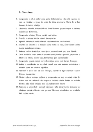 Rede Museística Provincial de Lugo Deputación Provincial de Lugo
2. Obxectivos:
1. Comprender o rol da muller como parte fundamental da vida cotiá e pensar no
pazo en feminino a través do sentir da última propietaria, María de la Paz
Taboada de Andrés y Zúñiga.
2. Observar e entender a diversidade de formas humanas que se adaptan ás distintas
modalidades do territorio.
3. Comprender o Antigo Réxime na vida rural galega.
4. Entender o paso de historia a través das vivencias.
5. Apreciar e recoñecer a arte como vía de comunicación da sociedade.
6. Entender os obxectos e a tradición como forma de vida, como reforzo dunha
historia gardada nos mesmos.
7. Salientar os bens inmateriais como figuras transcendentais para xerar historia.
8. Crear un espazo como punto de encontro entre pasado e presente, promoción e
difusión da cultura, e sobre todo, de referencia para a comunidade.
9. Comprender o medio natural e a biodiversidade como parte da vida do museo.
10. Valorar a contribución da sociedade actual tanto nos aspectos económicos e
materiais como nos culturais e políticos.
11. Visibilizar o museo más alá dos catálogos, creando un lugar dinámico e activo
de novas experiencias.
12. Eliminar culturas sexistas mediante a comprensión de que os actuais roles de
xénero non son universais nin tampouco resultado dunha división do traballo
debido a unha maior fortaleza física ou predisposición natural.
13. Relativizar a diversidade funcional eliminando unha interpretación limitadora ao
relacionar traballo diferentes con persoas diferentes, contribuíndo ao resultado
final e o ben común.
 