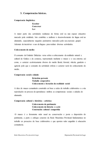 Rede Museística Provincial de Lugo Deputación Provincial de Lugo
3. Competencias básicas.
Competencia lingüística:
Escoitar
Conversar
Ler
A maior parte das actividades realízanse de forma oral ou nun espazo educativo
marcado pola oralidade. Isto contribúe a mellorar o desenvolvemento da lingua oral no
alumando, especialmente naqueles parámetros marcados polo seu exercicio grupal.
Ademais de incentivar o uso de linguas para realizar diversas actividades.
Coñecemento do medio:
O conxunto da Unidade Didáctica versa sobre o coñecemento da realidade natural e
cultural de Galicia e da comarca, representada mediante o museo e o seu entorno; así
como, o carácter ecoloxicamente diverso do medio fluvial, forestal, vitícola, gandeiro e
agrícola polo que o conxunto da actividade reforza o carácter xeral do coñecemento do
medio.
Competencia social e cidadá:
Relacións persoais
Traballo cooperativo
Coñecemento e iteración da realidade social
A idea de museo comunitario construído en base a redes de traballo colaborativo e a súa
reprodución no proceso de aprendizaxe mellora as competencias sociais e cidadás do
alumando.
Competencia cultural e histórica – artística:
Coñecemento do patrimonio
Coñecemento da historia e a arte
Construción cultural compartida
O museo é a ferramenta máis usual na conservación e posta a disposición do
patrimonio, a parte o enfoque concreto da Rede Museística Provincial fundamentase no
traballo en proxectos de base colaborativa e que aporten valor engadido á educación
comunitaria.
 
