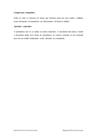 Rede Museística Provincial de Lugo Deputación Provincial de Lugo
Competencia etnográfica:
Poñer en valor os obxectos do museo que formaron parte dos usos cotiáns e utilizalos
como ferramentas de transmisión de coñecementos de diversos ámbitos.
Aprender a aprender:
A aprendizaxe non só se realiza en centros educativos. A descuberta dun museo é tamén
a descuberta dunha nova forma de aprendizaxe, de carácter curricular ou non curricular
pero con un contido fondamente social. Aprender en comunidade.
 