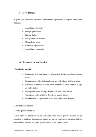Rede Museística Provincial de Lugo Deputación Provincial de Lugo
5. Metodoloxía
A partir dos obxectivos marcados anteriormente, aplicaremos a seguinte metodoloxía
didáctica:
 Aprendizaxe funcional
 Enfoque globalizado
 Enfoque lúdico
 Protagonismo do alumnado
 Metodoloxía activa
 Contextos significativos
 Aprendizaxe cooperativo
6. Secuencia de actividades
- Actividades na aula:
 Coñecemos a Ribeira Sacra e a Comarca de Lemos a través de mapas e
textos.
 Reflexionamos sobre todo aquilo que nos pode ofrecer a Ribeira Sacra.
 Pensamos en museos da nosa órbita xeográfica e social segundo o lugar
do centro lectivo.
 Investigamos sobre o Antigo Réxime e as súas clases sociais.
 Traballamos sobre a historia dos oficios ligados á terra.
 Reflexionamos e especulamos sobre o que pode haber no pazo.
-Actividades no museo:
1. Visita guiada ao museo:
Museo relator de historias: Con esta actividade tamén son os propios escolares os que
constrúen o significado das pezas do museo, co que se potenciará a súa capacidade de
observación e reflexión ao tempo que se fomenta o seu espírito crítico.
 