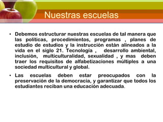Nuestras escuelas
• Debemos estructurar nuestras escuelas de tal manera que
las políticas, procedimientos, programas , planes de
estudio de estudios y la instrucción están alineados a la
vida en el siglo 21. Tecnología , desarrollo ambiental,
inclusión, multiculturalidad, sexualidad , y mas deben
traer los requisitos de alfabetizaciones múltiples a una
sociedad multicultural y global.
• Las escuelas deben estar preocupados con la
preservación de la democracia, y garantizar que todos los
estudiantes reciban una educación adecuada.
 