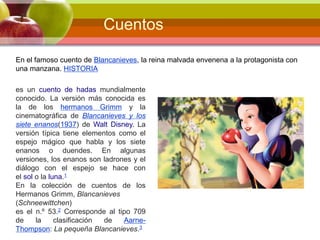 En el famoso cuento de Blancanieves, la reina malvada envenena a la protagonista con
una manzana. HISTORIA
es un cuento de hadas mundialmente
conocido. La versión más conocida es
la de los hermanos Grimm y la
cinematográfica de Blancanieves y los
siete enanos(1937) de Walt Disney. La
versión típica tiene elementos como el
espejo mágico que habla y los siete
enanos o duendes. En algunas
versiones, los enanos son ladrones y el
diálogo con el espejo se hace con
el sol o la luna.1
En la colección de cuentos de los
Hermanos Grimm, Blancanieves
(Schneewittchen)
es el n.º 53.2 Corresponde al tipo 709
de la clasificación de Aarne-
Thompson: La pequeña Blancanieves.3
Cuentos
 