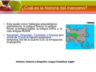 ¿Cuál es la historia del manzano?
• Esto puede incluir hallazgos arqueológicos
prehistóricos, la antigua Grecia, la antigua
Roma, el antiguo Egipto, la antigua China, y la
mas antigua RUSIA
• Kazajistán, Kirguistán, Tayikistán y Xinjiang (pro
vincia de China) la historia americana
temprana, era de la Guerra Civil, la inmigración,
la geografía.
Artística, Historia y Geografía, Lengua Castellana, Inglés
 