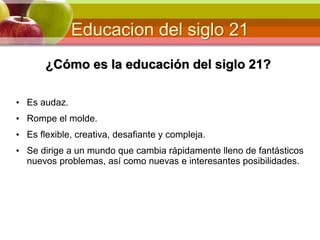 Educacion del siglo 21
¿Cómo es la educación del siglo 21?
• Es audaz.
• Rompe el molde.
• Es flexible, creativa, desafiante y compleja.
• Se dirige a un mundo que cambia rápidamente lleno de fantásticos
nuevos problemas, así como nuevas e interesantes posibilidades.
 