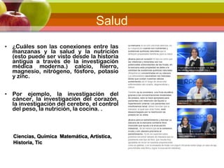 Salud
• ¿Cuáles son las conexiones entre las
manzanas y la salud y la nutrición
(esto puede ser visto desde la historia
antigua a través de la investigación
médica moderna.) calcio, hierro,
magnesio, nitrógeno, fósforo, potasio
y zinc.
• Por ejemplo, la investigación del
cáncer, la investigación del corazón,
la investigación del cerebro, el control
del peso, la nutrición, la cocina. .
Ciencias, Química Matemática, Artística,
Historia, Tic
 
