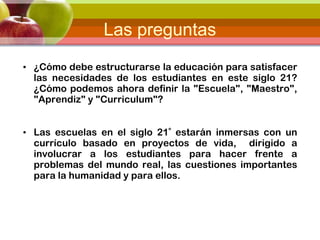 Las preguntas
• ¿Cómo debe estructurarse la educación para satisfacer
las necesidades de los estudiantes en este siglo 21?
¿Cómo podemos ahora definir la "Escuela", "Maestro",
"Aprendiz" y "Curriculum"?
• Las escuelas en el siglo 21º estarán inmersas con un
currículo basado en proyectos de vida, dirigido a
involucrar a los estudiantes para hacer frente a
problemas del mundo real, las cuestiones importantes
para la humanidad y para ellos.
 