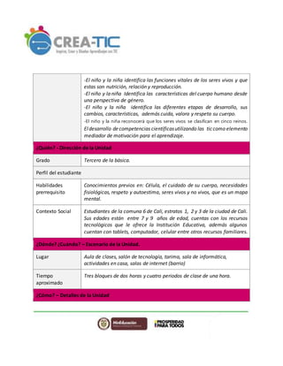 -El niño y la niña identifica las funciones vitales de los seres vivos y que
estas son nutrición, relación y reproducción.
-El niño y la niña Identifica las características del cuerpo humano desde
una perspectiva de género.
-El niño y la niña identifica las diferentes etapas de desarrollo, sus
cambios, características, además cuida, valora y respeta su cuerpo.
-El niño y la niña reconocerá que los seres vivos se clasifican en cinco reinos.
Eldesarrollo decompetencias científicasutilizando las ticcomo elemento
mediador de motivación para el aprendizaje.
¿Quién? - Dirección de la Unidad
Grado Tercero de la básica.
Perfil del estudiante
Habilidades
prerrequisito
Conocimientos previos en: Célula, el cuidado de su cuerpo, necesidades
fisiológicas, respeto y autoestima, seres vivos y no vivos, que es un mapa
mental.
Contexto Social Estudiantes de la comuna 6 de Cali, estratos 1, 2 y 3 de la ciudad de Cali.
Sus edades están entre 7 y 9 años de edad, cuentas con los recursos
tecnológicos que le ofrece la Institución Educativa, además algunos
cuentan con tablets, computador, celular entre otros recursos familiares.
¿Dónde? ¿Cuándo? – Escenario de la Unidad.
Lugar Aula de clases, salón de tecnología, tarima, sala de informática,
actividades en casa, salas de internet (barrio)
Tiempo
aproximado
Tres bloques de dos horas y cuatro periodos de clase de una hora.
¿Cómo? – Detalles de la Unidad
 