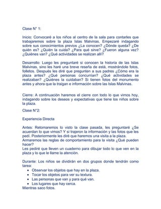 Clase N° 1:

Inicio: Convocaré a los niños al centro de la sala para contarles que
trabajaremos sobre la plaza Islas Malvinas. Empezaré indagando
sobre sus conocimientos previos ¿La conocen? ¿Dónde queda? ¿De
quién es? ¿Quién la cuida? ¿Para qué sirve? ¿Fueron alguna vez?
¿Quiénes van? ¿Qué actividades se realizan allí?

Desarrollo: Luego les preguntaré si conocen la historia de las Islas
Malvinas, sino les haré una breve reseña de está, mostrándole fotos,
folletos. Después les diré que pregunten a sus padres ¿Cómo era la
plaza antes? ¿Qué personas concurrían? ¿Qué actividades se
realizaban? ¿Quiénes la cuidaban? Si tienen fotos del monumento
antes y ahora que la traigan e información sobre las Islas Malvinas.


Cierre: A continuación haremos el cierre con todo lo que vimos hoy,
indagando sobre los deseos y expectativas que tiene los niños sobre
la plaza.
Clase N°2:

Experiencia Directa

Antes: Retomaremos lo visto la clase pasada, les preguntaré ¿Se
acuerdan lo que vimos? Y si trajeron la información y las fotos que les
pedí. Posteriormente les diré que haremos una visita a la plaza.
Armaremos las reglas de comportamiento para la visita ¿Qué pueden
hacer?
Les pediré que lleven un cuaderno para dibujar todo lo que ven en la
plaza y lo que le llame la atención.

Durante: Los niños se dividirán en dos grupos donde tendrán como
tarea:
       Observar los objetos que hay en la plaza.
       Tocar los objetos para ver su textura.
       Las personas que van y para qué van.
       Los lugares que hay cerca.
Mientras saco fotos.
 