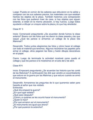 Luego: Puesta en común de los saberes que obtuvieron en la salida y
comparar con los sus saberes previos, los materiales con que estaban
hechos los objetos de la plaza. También haremos una comparación
con las fotos que pudieron traer de casa, si hay objetos que siguen
estando, si están en la misma ubicación, si hay nuevos. Luego todos
ayudarán a dibujar un croquis sobre la plaza y lo que hay alrededor.

Clase N° 3

Inicio: Comenzaré preguntando ¿Se acuerdan donde fuimos la clase
anterior? Bueno con las fotos que me dieron la clase pasada y las que
saqué ¿Qué les parece si armamos un collage de la plaza Isla
Malvinas?

Desarrollo: Todos juntos elegiremos las fotos y cómo hacer el collage
con todo el material que tenemos. Algunos recortaran los papeles para
armar el collage, otros pegaran las fotos y harán dibujos decorativos
en el papel.

Cierre: Luego de terminada la actividad mostraré como quedo el
collage y que les parece si lo mostramos en el acto del 2 de abril.

Clase N°4

Inicio: Empezaré preguntando ¿Se acuerdan las historia que les conté
de las Malvinas? A continuación les diré que vendrá un excombatiente
que estuvo en la guerra por las Malvinas y que estuvo cuando se armó
el monumento.

Desarrollo: Armaremos las preguntas de lo que queremos saber para
hacerle al señor que nos visitará.
Entrevista:
¿Qué día empezó la guerra?
¿En que lugar estaba?
¿Qué paso después?
¿Cómo y a quienes se les ocurrió hacer el monumento?
¿Quién lo hizo?
¿Por qué armaron así el monumento?
¿El monumento era igual que ahora?
¿Por qué pusieron la antorcha?
 