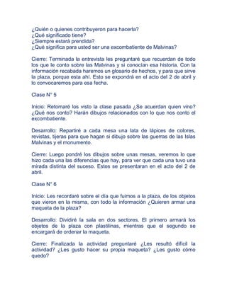 ¿Quién o quienes contribuyeron para hacerla?
¿Qué significado tiene?
¿Siempre estará prendida?
¿Qué significa para usted ser una excombatiente de Malvinas?

Cierre: Terminada la entrevista les preguntaré que recuerdan de todo
los que le conto sobre las Malvinas y si conocían esa historia. Con la
información recabada haremos un glosario de hechos, y para que sirve
la plaza, porque esta ahí. Esto se expondrá en el acto del 2 de abril y
lo convocaremos para esa fecha.

Clase N° 5

Inicio: Retomaré los visto la clase pasada ¿Se acuerdan quien vino?
¿Qué nos conto? Harán dibujos relacionados con lo que nos conto el
excombatiente.

Desarrollo: Repartiré a cada mesa una lata de lápices de colores,
revistas, tijeras para que hagan si dibujo sobre las guerras de las Islas
Malvinas y el monumento.

Cierre: Luego pondré los dibujos sobre unas mesas, veremos lo que
hizo cada una las diferencias que hay, para ver que cada una tuvo una
mirada distinta del suceso. Estos se presentaran en el acto del 2 de
abril.

Clase N° 6

Inicio: Les recordaré sobre el día que fuimos a la plaza, de los objetos
que vieron en la misma, con todo la información ¿Quieren armar una
maqueta de la plaza?

Desarrollo: Dividiré la sala en dos sectores. El primero armará los
objetos de la plaza con plastilinas, mientras que el segundo se
encargará de ordenar la maqueta.

Cierre: Finalizada la actividad preguntaré ¿Les resultó difícil la
actividad? ¿Les gusto hacer su propia maqueta? ¿Les gusto cómo
quedo?
 