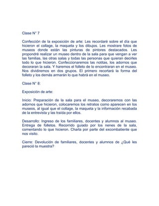 Clase N° 7

Confección de la exposición de arte: Les recordaré sobre el día que
hicieron el collage, la maqueta y los dibujos. Les mostrare fotos de
museos donde están las pinturas de pintores destacados. Les
propondré realizar un museo dentro de la sala para que vengan a ver
las familias, las otras salas y todas las personas que quieran decirles
todo lo que hicieron. Confeccionaremos las notitas, los adornos que
decoraran la sala. Y haremos el folleto de lo encontraran en el museo.
Nos dividiremos en dos grupos. El primero recortará la forma del
folleto y los demás armarán lo que habrá en el museo.

Clase N° 8:

Exposición de arte:

Inicio: Preparación de la sala para el museo, decoraremos con las
adornos que hicieron, colocaremos los retratos como aparecen en los
museos, al igual que el collage, la maqueta y la información recabada
de la entrevista y las traída por ellos.

Desarrollo: Ingreso de los familiares, docentes y alumnos al museo.
Entrega de folletos. Recorrido guiado por los nenes de la sala,
comentando lo que hicieron. Charla por parte del excombatiente que
nos visito.

Cierre: Devolución de familiares, docentes y alumnos de ¿Qué les
pareció la muestra?
 