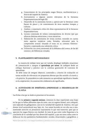Marta Gancedo Ruiz | La Lengua Castellana y Literatura en el currículum de Secundaria
4
g. Conocimiento de los principales rasgos fónicos, morfosintácticos y
léxicos del español de América.
h. Acercamiento a algunos autores relevantes de la literatura
hispanoamericana del siglo XX.
i. Desarrollo de la autonomía lectora y aprecio por la literatura como
fuente de placer y de conocimiento de otros mundos, tiempos y
culturas.
j. Análisis y comentario crítico de obras representativas de la literatura
hispanoamericana.
k. Lectura comentada de relatos contemporáneos de diverso tipo que
ofrezcan distintas estructuras y voces narrativas.
l. Elaboración de comentarios de textos escritos, teniendo en cuenta
tanto aspectos temáticos como formales, relevantes para la
comprensión textual, situando el texto en su contexto histórico-
literario y expresando una valoración crítica.
m. Utilización con cierta autonomía de la biblioteca del centro, de las del
entorno y de bibliotecas virtuales.
5. PLANTEAMIENTO METODOLÓGICO
La manera de trabajar tiene que ser variada, desplegar múltiples situaciones
de comunicación e integrar el aprendizaje por tareas. Se trabajará desde un
enfoque funcional y práctico con la continua generación de contextos de
aprendizaje.
Se debe tratar de integrar objetivos, contenidos y criterios de evaluación en
tareas sociales de relevancia con propuestas abiertas que den sentido a la teoría y
a la práctica. Se pretenderá en todo momento un aprendizaje significativo basado
en la cooperación y la construcción colaborativa de significados.
6. ACTIVIDADES DE ENSEÑANZA-APRENDIZAJE A DESARROLLAR EN
EL AULA
Las fichas a las que se alude se presentan en los anexos.
En las primera y segunda sesiones, comienzo la clase repartiendo unas hojas
en las que se hallan diferentes tipos de texto, uno en registro formal, otro coloquial,
uno salpicado de galleguismos, uno en la variedad del español de América, otro que
denote nivel sociocultural muy bajo, etc. Los vamos leyendo en voz alta uno a uno,
mostrando atención en pronunciar exactamente lo que está transcrito, para que se
aprecien los rasgos fónicos con claridad. Se trata de que entre todos lleguemos a la
conclusión de la variedad que hay dentro del español, y que sea entre todos como se
deduzcan los tres parámetros fundamentales: sociales, situacionales y geográficos, y
 
