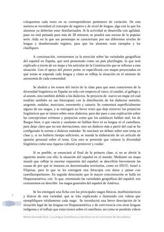 Marta Gancedo Ruiz | La Lengua Castellana y Literatura en el currículum de Secundaria
5
coloquemos cada texto en su correspondiente parámetro de variación. De esta
manera se recordará el concepto de registro y de nivel de lengua, algo con lo que los
alumnos ya deberían estar familiarizados. Si la actividad se desarrolla con agilidad,
pues no está pensada para más de 20 minutos, se pondrá una escena de la popular
serie Aída, en la que sus personajes se caracterizan por sus diferentes niveles de
lengua y desafortunado registro, para que los alumnos vean ejemplos y los
clasifiquen.
A continuación, centraremos ya la atención sobre las variedades geográficas
del español en España, que será presentado como un país plurilingüe, lo que será
explicado a través de un mapa y los artículos de la Constitución que se refieran a esta
situación. Con el apoyo del power point, se especificará con mapas proyectados en
qué zonas se expande cada lengua y cómo se refleja la situación en el estatuto de
autonomía de cada comunidad.
Se aludirá a los textos del inicio de la clase para que sean conscientes de la
diversidad lingüística en España no solo con respecto al vasco, el catalán, al gallego y
al aranés, sino también debido a los dialectos. Se proyecta de nuevo un mapa (el cual
tendrán también en sus fotocopias) con la distribución de los dialectos norteño,
aragonés, andaluz, murciano, extremeño y canario. Se comentará superficialmente
alguno de sus rasgos, y se entregará un breve texto que deje entrever los prejuicios
lingüísticos que se tienen sobre estos dialectos, para dar paso a una explicación sobre
las concepciones erróneas y prejuicios como que los andaluces hablan mal, los de
Burgos bien, o que vascos y catalanes no hablan bien ni su lengua ni el castellano,
para dejar claro que no son desviaciones, sino un dialecto más a partir del cual se ha
configurado la norma o dialecto estándar. Se suscitará un debate sobre este tema en
clase y, si no hubiera tiempo suficiente, se manda la elaboración de un artículo de
opinión personal sobre el tema. Con esto se pretende que valoren la diversidad
lingüística como una riqueza cultural a promover y cuidar.
Si es posible, se enunciará al final de la primera clase, si no se abrirá la
siguiente sesión con ello: la situación del español en el mundo. Mediante un mapa
mundi que refleje la enorme expansión del español, se describirá brevemente las
causas de por qué se instaura en determinados territorios, como en EEUU, Israel o
Filipinas, para lo que se les entregará una fotocopia con datos y países con
castellanoparlantes. En seguida detectarán que la mayor concentración se halla en
Hispanoamérica, con lo que, retomando las variedades geográficas del español, nos
centraremos en describir los rasgos generales del español de América.
Se les entregará una ficha con los principales rasgos fónicos, morfosintácticos
y léxicos de esta variedad, que se irán explicando e ilustrando con videos que
ejemplifiquen nítidamente cada rasgo. Se introducirá una breve descripción de la
situación legal de las lenguas en Hispanoamérica y de convivencia con otras lenguas
indígenas y el influjo que estas tienen sobre el castellano, así como se pondrán vídeos
 