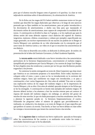 Marta Gancedo Ruiz | La Lengua Castellana y Literatura en el currículum de Secundaria
6
para que el alumno escuche lenguas como el guaraní o el quechua. La clase se verá
salpicada de anécdotas sobre el descubrimiento y la colonización de América.
En la ficha con los rasgos del EA habrá también numerosos textos en los que
tendrán que describir los rasgos dialectales que observan; a lo largo de este ejercicio
pretendo que se fijen también en los americanismos, para así poder introducirles a
los diccionarios de americanismos, y darles una lista para que manejando el
diccionario online de americanismos, sean capaces de comprender la totalidad de los
textos. A continuación se dividirá la clase en 5 grupos, y se les explicará que para la
última sesión del tema deberán exponer cinco dialectos del español de América
(argentino, mejicano, chileno, ecuatoriano y cubano por ejemplo), especificando sus
rasgos generales, un escritor representativo de esa nación (no podrán ser ni Borges ni
García Márquez) con anécdotas de su vida relacionadas con la concepción que el
autor tiene de América Latina y un vídeo en el que se escuchen las características de
ese dialecto.
Si la clase se desarrolla con avidez, se dedicarán la última parte de sesión a la
presentación de la labor del Instituto Cervantes y la Real Academia Española.
La tercera sesión estará dedicada a una breve introducción a las características
particulares de la literatura hispanoamericana, concretamente al realismo mágico,
ejemplificado principalmente por García Márquez y los cuentos de Jorge Luis Borges.
Se han elegidos estas dos tendencias y autores por ser los que más fácilmente pueden
enganchar a los jóvenes.
Se comienza la sesión entregando un texto de Alejo Carpentier que deja intuir
que América es un continente propenso a lo maravilloso. Entre todos, hacemos un
coloquio sobre el texto, y poco a poco se les va introduciendo en la corriente del
realismo mágico, hasta que sutilmente sus rasgos son introducidos, y se pasa a
continuación a leer varios fragmentos de Cien años de soledad. Tras esto se realiza
una explicación teórica de los rasgos del realismo mágico y de la importancia de
García Márquez y de su obra Cien años de soledad, apoyada siempre en las fichas que
se les ha entregado. A continuación se leerán más ejemplos del realismo mágico. El
docente deberá invitar a los alumnos a leer las novelas enteras para así conocer al
riqueza del mundo del realismo mágico; sin embargo, se advierte del grosor de
muchas de estas novelas, lo que sin duda preocupará a muchos estudiantes; esto lleva
a plantear la siguiente parada en la literatura hispanoamericana: el cuento.
Enlazando las preguntas sobre el número de páginas que previsiblemente se
realizarán, se conducirá a los alumnos a un texto de Borges en el que especifica por
qué prefiere el cuento a la novela. Tras leerlo, se hace un breve debate en clase sobre
las ventajas e inconvenientes que tienen los cuentos frente a las novelas.
En la siguiente clase se realizará una breve explicación apoyada en fotocopias
sobre las características de los cuentos y se analizarán entre todos los textos y
actividades ilustrativos que se les ha adjuntado.
 