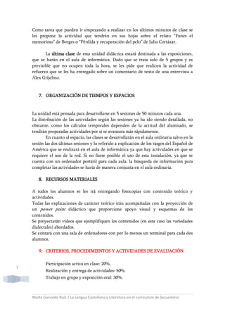 Marta Gancedo Ruiz | La Lengua Castellana y Literatura en el currículum de Secundaria
7
Como tarea que pueden ir empezando a realizar en los últimos minutos de clase se
les propone la actividad que tendrán en sus hojas sobre el relato “Funes el
memorioso” de Borges o “Pérdida y recuperación del pelo” de Julio Cortázar.
La última clase de esta unidad didáctica estará destinada a las exposiciones,
que se harán en el aula de informática. Dado que se trata solo de 5 grupos y es
previsible que no ocupen toda la hora, se les pide que realicen la actividad de
refuerzo que se les ha entregado sobre un comentario de texto de una entrevista a
Álex Grijelmo.
7. ORGANIZACIÓN DE TIEMPOS Y ESPACIOS
La unidad está pensada para desarrollarse en 5 sesiones de 50 minutos cada una.
La distribución de las actividades según las sesiones ya ha ido siendo detallada, no
obstante, como los cálculos temporales dependen de la actitud del alumnado, se
tendrán preparadas actividades por si se avanzara más rápidamente.
En cuanto al espacio, las clases se desarrollarán en el aula ordinaria salvo en la
sesión las dos últimas sesiones y lo referido a explicación de los rasgos del Español de
América que se realizará en el aula de informática ya que hay actividades en que se
requiere el uso de la red. Si no fuese posible el uso de esta instalación, ya que se
cuenta con un ordenador portátil para cada aula, la búsqueda de información para
completar las actividades se haría de manera conjunta en el aula ordinaria.
8. RECURSOS MATERIALES
A todos los alumnos se les irá entregando fotocopias con contenido teórico y
actividades.
Todas las explicaciones de carácter teórico irán acompañadas con la proyección de
un power point didáctico que proporcione apoyo visual y esquemas de los
contenidos.
Se proyectarán vídeos que ejemplifiquen los contenidos (en este caso las variedades
dialectales) abordados.
Se contará con una sala de ordenadores con por lo menos un terminal para cada dos
alumnos.
9. CRITERIOS, PROCEDIMIENTOS Y ACTIVIDADES DE EVALUACIÓN
Participación activa en clase: 20%.
Realización y entrega de actividades: 50%.
Trabajo en grupo y exposición oral: 30%.
 