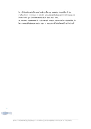 Marta Gancedo Ruiz | La Lengua Castellana y Literatura en el currículum de Secundaria
8
La calificación así obtenida hará media con los datos obtenidos de las
evaluaciones continuas en las otra unidades didácticas concernientes a esta
evaluación, que conformarán el 60% de la nota final.
Se realizará un examen de carácter más teórico junto con los contenidos de
las otras unidades que conformará el restante 40% de la calificación final.
 
