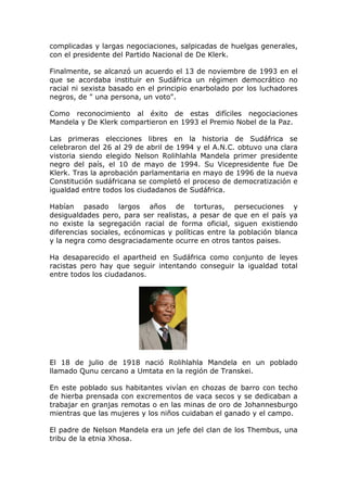 complicadas y largas negociaciones, salpicadas de huelgas generales,
con el presidente del Partido Nacional de De Klerk.

Finalmente, se alcanzó un acuerdo el 13 de noviembre de 1993 en el
que se acordaba instituir en Sudáfrica un régimen democrático no
racial ni sexista basado en el principio enarbolado por los luchadores
negros, de " una persona, un voto".

Como reconocimiento al éxito de estas difíciles negociaciones
Mandela y De Klerk compartieron en 1993 el Premio Nobel de la Paz.

Las primeras elecciones libres en la historia de Sudáfrica se
celebraron del 26 al 29 de abril de 1994 y el A.N.C. obtuvo una clara
vistoria siendo elegido Nelson Rolihlahla Mandela primer presidente
negro del país, el 10 de mayo de 1994. Su Vicepresidente fue De
Klerk. Tras la aprobación parlamentaria en mayo de 1996 de la nueva
Constitución sudáfricana se completó el proceso de democratización e
igualdad entre todos los ciudadanos de Sudáfrica.

Habían pasado largos años de torturas, persecuciones y
desigualdades pero, para ser realistas, a pesar de que en el país ya
no existe la segregación racial de forma oficial, siguen existiendo
diferencias sociales, ecónomicas y políticas entre la población blanca
y la negra como desgraciadamente ocurre en otros tantos paises.

Ha desaparecido el apartheid en Sudáfrica como conjunto de leyes
racistas pero hay que seguir intentando conseguir la igualdad total
entre todos los ciudadanos.




El 18 de julio de 1918 nació Rolihlahla Mandela en un poblado
llamado Qunu cercano a Umtata en la región de Transkei.

En este poblado sus habitantes vivían en chozas de barro con techo
de hierba prensada con excrementos de vaca secos y se dedicaban a
trabajar en granjas remotas o en las minas de oro de Johannesburgo
mientras que las mujeres y los niños cuidaban el ganado y el campo.

El padre de Nelson Mandela era un jefe del clan de los Thembus, una
tribu de la etnia Xhosa.
 
