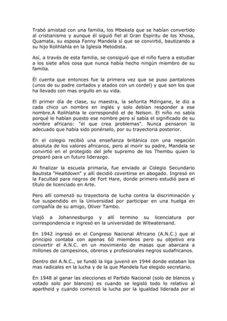 Trabó amistad con una familia, los Mbekela que se habían convertido
al cristianismo y aunque él siguió fiel al Gran Espiritu de los Xhosa,
Quamata, su esposa Fanny Mandela sí que se convirtió, bautizando a
su hijo Rolihlahla en la Iglesia Metodista.

Así, a través de esta familia, se consiguió que el niño fuera a estudiar
a los siete años cosa que nunca había hecho ningún miembro de su
familia.

Él cuenta que entonces fue la primera vez que se puso pantalones
(unos de su padre cortados y atados con un cordel) y que son los que
ha llevado con mas orgullo en su vida.

El primer día de clase, su maestra, la señorita Mdingane, le dio a
cada chico un nombre en inglés y solo debían responder a ese
nombre.A Rolihlahla le correspondió el de Nelson. El niño no sabía
porqué le habían puesto ese nombre pero sí sabía el significado de su
nombre africano: "el que crea problemas". Nunca pensaron lo
adecuado que había sido ponérselo, por su trayectoria posterior.

En el colegio recibió una enseñanza británica con una negación
absoluta de los valores africanos, pero al morir su padre, Mandela se
convirtió en el protegido del jefe supremo de los Thembu quien lo
preparó para un futuro liderazgo.

Al finalizar la escuela primaria, fue enviado al Colegio Secundario
Bautista "Healtdown" y allí decidió covertirse en abogado. Ingresó en
la Facultad para negros de Fort Hare, donde primero estudió para el
título de licenciado en Arte.

Pero allí comenzó su trayectoria de lucha contra la discriminación y
fue suspendido en la Universidad por participar en una huelga en
compañía de su amigo, Oliver Tambo.

Viajó a Johannesburgo y allí termino su licenciatura                por
correspondencia e ingresó en la universidad de Witwatersand.

En 1942 ingresó en el Congreso Nacional Africano (A.N.C.) que al
principio contaba con apenas 60 miembros pero su objetivo era
convertir el A.N.C. en un movimiento de masas que abarcara a
millones de campesinos, obreros y profesionales negros sudafricanos.

Dentro del A.N.C., se fundó la liga juvenil en 1944 donde estaban los
mas radicales en la lucha y de la que Mandela fue elegido secretario.

En 1948 al ganar las elecciones el Partido Nacional (solo de blancos y
votado solo por blancos) es cuando se legisló todo lo relativo al
apartheid y cuando comenzó la lucha por la igualdad liderada por el
 