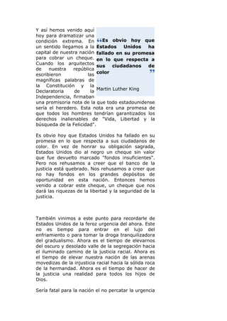 Y así hemos venido aquí
hoy para dramatizar una
condición extrema. En        Es obvio hoy que
un sentido llegamos a la Estados      Unidos  ha
capital de nuestra nación fallado en su promesa
para cobrar un cheque. en lo que respecta a
Cuando los arquitectos
                           sus    ciudadanos   de
de    nuestra   república
escribieron           las color
magníficas palabras de
la Constitución y la
Declaratoria     de     la Martin Luther King
Independencia, firmaban
una promisoria nota de la que todo estadounidense
sería el heredero. Esta nota era una promesa de
que todos los hombres tendrían garantizados los
derechos inalienables de "Vida, Libertad y la
búsqueda de la Felicidad".

Es obvio hoy que Estados Unidos ha fallado en su
promesa en lo que respecta a sus ciudadanos de
color. En vez de honrar su obligación sagrada,
Estados Unidos dio al negro un cheque sin valor
que fue devuelto marcado "fondos insuficientes".
Pero nos rehusamos a creer que el banco de la
justicia está quebrado. Nos rehusamos a creer que
no hay fondos en los grandes depósitos de
oportunidad en esta nación. Entonces hemos
venido a cobrar este cheque, un cheque que nos
dará las riquezas de la libertad y la seguridad de la
justicia.



También vinimos a este punto para recordarle de
Estados Unidos de la feroz urgencia del ahora. Este
no es tiempo para entrar en el lujo del
enfriamiento o para tomar la droga tranquilizadora
del gradualismo. Ahora es el tiempo de elevarnos
del oscuro y desolado valle de la segregación hacia
el iluminado camino de la justicia racial. Ahora es
el tiempo de elevar nuestra nación de las arenas
movedizas de la injusticia racial hacia la sólida roca
de la hermandad. Ahora es el tiempo de hacer de
la justicia una realidad para todos los hijos de
Dios.

Sería fatal para la nación el no percatar la urgencia
 