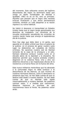 del momento. Este sofocante verano del legítimo
descontento del negro no terminará hasta que
venga un otoño revitalizador de libertad e
igualdad. 1963 no es un fin, sino un principio.
Aquellos que piensan que el negro sólo necesita
evacuar frustración y que ahora permanecerá
contento, tendrán un rudo despertar si la nación
regresa a su rutina habitual.

No habrá ni descanso ni tranquilidad en Estados
Unidos hasta que el negro tenga garantizados sus
derechos de ciudadano. Los remolinos de la
revuelta continuarán sacudiendo los cimientos de
nuestra nación hasta que emerja el esplendoroso
día de la justicia.

Pero hay algo que debo decir a mi gente, que
aguarda en el cálido umbral que lleva al palacio de
la justicia: en el proceso de ganar nuestro justo
lugar no deberemos ser culpables de hechos
erróneos. No saciemos nuestra sed de libertad
tomando de la copa de la amargura y el odio.
Siempre debemos conducir nuestra lucha en el
elevado plano de la dignidad y la disciplina. No
debemos permitir que nuestra protesta creativa
degenere en la violencia física. Una y otra vez
debemos elevarnos a las majestuosas alturas de la
resistencia a la fuerza física con la fuerza del alma.

Esta nueva militancia maravillosa que ha abrazado
a la comunidad negra no debe conducir a la
desconfianza de los blancos, ya que muchos de
nuestros hermanos blancos, como lo demuestra su
presencia aquí hoy, se han dado cuenta de que su
destino está atado a nuestro destino. Se han dado
cuenta    de   que    su    libertad  está   ligada
inextricablemente a nuestra libertad. No podemos
caminar solos. Y a medida que caminemos,
debemos      hacernos    la    promesa    de    que
marcharemos hacia el frente. No podemos volver
atrás.
 
