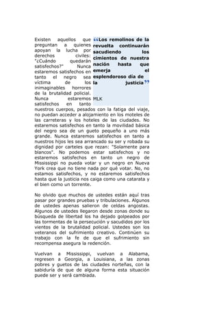 Existen     aquellos     que     Los remolinos de la
preguntan     a     quienes revuelta continuarán
apoyan la lucha por sacudiendo                     los
derechos             civiles:
                              cimientos de nuestra
"¿Cuándo         quedarán
satisfechos?"         Nunca nación      hasta     que
estaremos satisfechos en emerja                     el
tanto    el   negro      sea esplendoroso día de
víctima        de         los la           justicia
inimaginables      horrores
de la brutalidad policial.
Nunca           estaremos MLK
satisfechos     en     tanto
nuestros cuerpos, pesados con la fatiga del viaje,
no puedan acceder a alojamiento en los moteles de
las carreteras y los hoteles de las ciudades. No
estaremos satisfechos en tanto la movilidad básica
del negro sea de un gueto pequeño a uno más
grande. Nunca estaremos satisfechos en tanto a
nuestros hijos les sea arrancado su ser y robada su
dignidad por carteles que rezan: "Solamente para
blancos". No podemos estar satisfechos y no
estaremos satisfechos en tanto un negro de
Mississippi no pueda votar y un negro en Nueva
York crea que no tiene nada por qué votar. No, no
estamos satisfechos, y no estaremos satisfechos
hasta que la justicia nos caiga como una catarata y
el bien como un torrente.

No olvido que muchos de ustedes están aquí tras
pasar por grandes pruebas y tribulaciones. Algunos
de ustedes apenas salieron de celdas angostas.
Algunos de ustedes llegaron desde zonas donde su
búsqueda de libertad los ha dejado golpeados por
las tormentas de la persecución y sacudidos por los
vientos de la brutalidad policial. Ustedes son los
veteranos del sufrimiento creativo. Continúen su
trabajo con la fe de que el sufrimiento sin
recompensa asegura la redención.

Vuelvan a Mississippi, vuelvan a Alabama,
regresen a Georgia, a Louisiana, a las zonas
pobres y guetos de las ciudades norteñas, con la
sabiduría de que de alguna forma esta situación
puede ser y será cambiada.
 