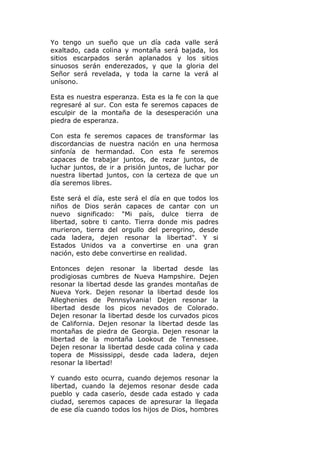 Yo tengo un sueño que un día cada valle será
exaltado, cada colina y montaña será bajada, los
sitios escarpados serán aplanados y los sitios
sinuosos serán enderezados, y que la gloria del
Señor será revelada, y toda la carne la verá al
unísono.

Esta es nuestra esperanza. Esta es la fe con la que
regresaré al sur. Con esta fe seremos capaces de
esculpir de la montaña de la desesperación una
piedra de esperanza.

Con esta fe seremos capaces de transformar las
discordancias de nuestra nación en una hermosa
sinfonía de hermandad. Con esta fe seremos
capaces de trabajar juntos, de rezar juntos, de
luchar juntos, de ir a prisión juntos, de luchar por
nuestra libertad juntos, con la certeza de que un
día seremos libres.

Este será el día, este será el día en que todos los
niños de Dios serán capaces de cantar con un
nuevo significado: "Mi país, dulce tierra de
libertad, sobre ti canto. Tierra donde mis padres
murieron, tierra del orgullo del peregrino, desde
cada ladera, dejen resonar la libertad". Y si
Estados Unidos va a convertirse en una gran
nación, esto debe convertirse en realidad.

Entonces dejen resonar la libertad desde las
prodigiosas cumbres de Nueva Hampshire. Dejen
resonar la libertad desde las grandes montañas de
Nueva York. Dejen resonar la libertad desde los
Alleghenies de Pennsylvania! Dejen resonar la
libertad desde los picos nevados de Colorado.
Dejen resonar la libertad desde los curvados picos
de California. Dejen resonar la libertad desde las
montañas de piedra de Georgia. Dejen resonar la
libertad de la montaña Lookout de Tennessee.
Dejen resonar la libertad desde cada colina y cada
topera de Mississippi, desde cada ladera, dejen
resonar la libertad!

Y cuando esto ocurra, cuando dejemos resonar la
libertad, cuando la dejemos resonar desde cada
pueblo y cada caserío, desde cada estado y cada
ciudad, seremos capaces de apresurar la llegada
de ese día cuando todos los hijos de Dios, hombres
 