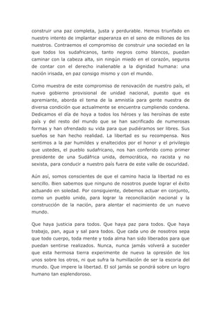 construir una paz completa, justa y perdurable. Hemos triunfado en
nuestro intento de implantar esperanza en el seno de millones de los
nuestros. Contraemos el compromiso de construir una sociedad en la
que todos los sudafricanos, tanto negros como blancos, puedan
caminar con la cabeza alta, sin ningún miedo en el corazón, seguros
de contar con el derecho inalienable a la dignidad humana: una
nación irisada, en paz consigo mismo y con el mundo.

Como muestra de este compromiso de renovación de nuestro país, el
nuevo gobierno provisional de unidad nacional, puesto que es
apremiante, aborda el tema de la amnistía para gente nuestra de
diversa condición que actualmente se encuentra cumpliendo condena.
Dedicamos el día de hoya a todos los héroes y las heroínas de este
país y del resto del mundo que se han sacrificado de numerosas
formas y han ofrendado su vida para que pudiéramos ser libres. Sus
sueños se han hecho realidad. La libertad es su recompensa. Nos
sentimos a la par humildes y enaltecidos por el honor y el privilegio
que ustedes, el pueblo sudafricano, nos han conferido como primer
presidente de una Sudáfrica unida, democrática, no racista y no
sexista, para conducir a nuestro país fuera de este valle de oscuridad.

Aún así, somos conscientes de que el camino hacia la libertad no es
sencillo. Bien sabemos que ninguno de nosotros puede lograr el éxito
actuando en soledad. Por consiguiente, debemos actuar en conjunto,
como un pueblo unido, para lograr la reconciliación nacional y la
construcción de la nación, para alentar el nacimiento de un nuevo
mundo.

Que haya justicia para todos. Que haya paz para todos. Que haya
trabajo, pan, agua y sal para todos. Que cada uno de nosotros sepa
que todo cuerpo, toda mente y toda alma han sido liberados para que
puedan sentirse realizados. Nunca, nunca jamás volverá a suceder
que esta hermosa tierra experimente de nuevo la opresión de los
unos sobre los otros, ni que sufra la humillación de ser la escoria del
mundo. Que impere la libertad. El sol jamás se pondrá sobre un logro
humano tan esplendoroso.
 