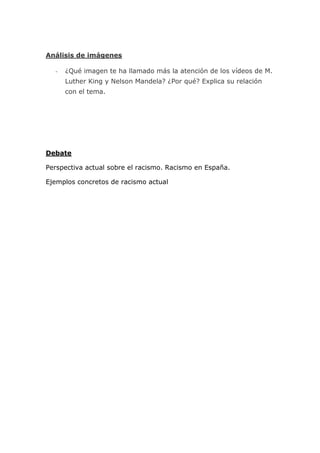 Análisis de imágenes

  -   ¿Qué imagen te ha llamado más la atención de los vídeos de M.
      Luther King y Nelson Mandela? ¿Por qué? Explica su relación
      con el tema.




Debate

Perspectiva actual sobre el racismo. Racismo en España.

Ejemplos concretos de racismo actual
 