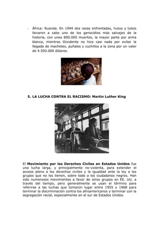 -   África: Ruanda. En 1994 dos razas enfrentadas, hutus y tutsis
      llevaron a cabo uno de los genocidios más salvajes de la
      historia, con unos 800.000 muertos, la mayor parte por arma
      blanca, mientras Occidente no hizo casi nada por evitar la
      llegada de machetes, puñales y cuchillos a la zona por un valor
      de 4.500.000 dólares.




  5. LA LUCHA CONTRA EL RACISMO: Martin Luther King




El Movimiento por los Derechos Civiles en Estados Unidos fue
una lucha larga, y principalmente no-violenta, para extender el
acceso pleno a los derechos civiles y la igualdad ante la ley a los
grupos que no los tienen, sobre todo a los ciudadanos negros. Han
sido numerosos movimientos a favor de otros grupos en EE. UU. a
través del tiempo, pero generalmente se usan el término para
referirse a las luchas que tomaron lugar entre 1955 y 1968 para
terminar la discriminación contra los afroamericanos y terminar con la
segregación racial, especialmente en el sur de Estados Unidos.
 