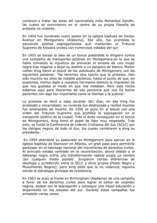 comenzó a tratar las ideas del nacionalista indio Mohandas Gandhi,
las cuales se convirtieron en el centro de su propia filosofía de
protesta no violenta.

En 1954 fue nombrado como pastor en la Iglesia baptista de Dexter
Avenue en Montgomery (Alabama). Ese año, fue prohibida la
educación pública segregacionista que mantenían el Tribunal
Supremo de Estados Unidos con numerosos estados del sur.

En 1955 se barajó la idea de un boicot pidiéndole lo dirigiera contra
una compañía de transportes públicos en Montgomery,en la que se
había cometido la injusticia de provocar el arresto de una mujer
negra tras negarse a dejar su asiento a un pasajero de blanco. Martin
Luther King llamó al boicot de los autobuses de Montgomery con las
siguientes palabras: "No tenemos otra opción que la protesta. Han
sido muchos los años de notable paciencia, hasta el punto de que, en
ocasiones, hemos dado a nuestros hermanos blancos la impresión de
que nos gustaba el modo en que nos trataban. Pero esta noche
estamos aquí para liberarnos de esa paciencia que nos ha hecho
pacientes con algo tan importante como la libertad y la justicia".

La protesta se llevó a cabo durante 381 días; en ella King fue
arrestado y encarcelado, su vivienda fue destrozada y recibió muchas
fue amenazado de muerte. En 1956 se puso fin al boicot con una
orden del Tribunal Supremo que prohibía la segregación en el
transporte público de la ciudad. Trás el éxito conseguido en el boicot
de Montgomery, King tomó el papel de líder muy respetado. Trás
esto, se fundó la Conferencia de Líderes Cristianos del Sur (SCLC) por
los clérigos negros de todo el Sur, los cuales nombraron a King su
presidente.

 En 1959 abandonó su pastorado en Montgomery para ejercer en la
Iglesia baptista de Ebenezer en Atlanta, un gran paso para permitirle
participar en el liderazgo nacional del movimiento de derechos civiles.
Al principio estaba centrado en la reconciliación, ahora debido a el
liderazgo negro sufría una transformación radical exigía un cambio
'por cualquier medio posible'. Surgieron ciertas diferencias de
ideología y jurisdicción entre la SCLC y otros grupos (Poder Negro y
Musulmanes Negros), pero King pidió que la no violencia, siguiera
siendo la estrategia principal de resistencia.

En 1963 se puso al frente en Birmingham (Alabama) de una campaña
a favor de los derechos civiles para lograr el censo de votantes
negros, acabar con la segregación y conseguir una mejor educación y
alojamiento en los estados del sur. Durante estas campañas fue
arrestado varias veces.
 