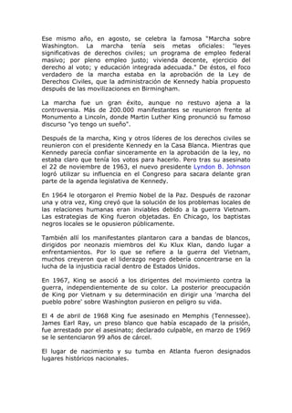Ese mismo año, en agosto, se celebra la famosa “Marcha sobre
Washington. La marcha tenía seis metas oficiales: "leyes
significativas de derechos civiles; un programa de empleo federal
masivo; por pleno empleo justo; vivienda decente, ejercicio del
derecho al voto; y educación integrada adecuada." De éstos, el foco
verdadero de la marcha estaba en la aprobación de la Ley de
Derechos Civiles, que la administración de Kennedy había propuesto
después de las movilizaciones en Birmingham.

La marcha fue un gran éxito, aunque no restuvo ajena a la
controversia. Más de 200.000 manifestantes se reunieron frente al
Monumento a Lincoln, donde Martin Luther King pronunció su famoso
discurso "yo tengo un sueño".

Después de la marcha, King y otros líderes de los derechos civiles se
reunieron con el presidente Kennedy en la Casa Blanca. Mientras que
Kennedy parecía confiar sinceramente en la aprobación de la ley, no
estaba claro que tenía los votos para hacerlo. Pero tras su asesinato
el 22 de noviembre de 1963, el nuevo presidente Lyndon B. Johnson
logró utilizar su influencia en el Congreso para sacara delante gran
parte de la agenda legislativa de Kennedy.

En 1964 le otorgaron el Premio Nobel de la Paz. Después de razonar
una y otra vez, King creyó que la solución de los problemas locales de
las relaciones humanas eran inviables debido a la guerra Vietnam.
Las estrategias de King fueron objetadas. En Chicago, los baptistas
negros locales se le opusieron públicamente.

También allí los manifestantes plantaron cara a bandas de blancos,
dirigidos por neonazis miembros del Ku Klux Klan, dando lugar a
enfrentamientos. Por lo que se refiere a la guerra del Vietnam,
muchos creyeron que el liderazgo negro debería concentrarse en la
lucha de la injusticia racial dentro de Estados Unidos.

En 1967, King se asoció a los dirigentes del movimiento contra la
guerra, independientemente de su color. La posterior preocupación
de King por Vietnam y su determinación en dirigir una 'marcha del
pueblo pobre' sobre Washington pusieron en peligro su vida.

El 4 de abril de 1968 King fue asesinado en Memphis (Tennessee).
James Earl Ray, un preso blanco que había escapado de la prisión,
fue arrestado por el asesinato; declarado culpable, en marzo de 1969
se le sentenciaron 99 años de cárcel.

El lugar de nacimiento y su tumba en Atlanta fueron designados
lugares históricos nacionales.
 