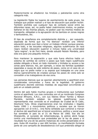 Posteriormente se añadieron los hindúes y pakistaníes como otra
categoría más.

La legislación fijaba los lugares de asentamiento de cada grupo, los
trabajos que podían realizar y el tipo de educación que podían recibir.
También prohibía casi cualquier tipo de contacto social entre las
diferentes razas, así, no podía haber matrimonios mixtos, no podían
bañarse en las mismas playas, no podían usar los mismos medios de
transporte, obligaban a la agrupación de los bantúes en zonas negras
o bantustanes, etc.

El tipo de enseñanza era completamente distinta y , por supuesto,
separada de forma que los "no blancos" recibían una inferior
educación puesto que iban a tener un trabajo inferior aunque gracias,
sobre todo, a las escuelas religiosas, algunos sudafricanos de raza
negra recbían educación superior e incluso habia una universidad
"para negros", la de Fort Hare, donde estudió Nelsón Mandela, pero
esto era para una pequeña minoría.

Para mantener la separación y que esta fuera efectiva había un
sistema de cartillas de control o pases que todo negro sudafricano
estaba obligado a llevar en todo momento y limitaba su acceso a las
zonas para blancos. Así, por ejemplo, a veces las familias quedaban
separadas a causa de este sistema de pases, como en el caso de un
negro que no podía visitar a su esposa que trabajaba en una zona
blanca (generalmente de criadas) porque los pases de visita solo se
concedían a los trabajadores de esa zona.

Las personas blancas que se oponían abiertamente a apartheid eran
consideradas comunistas y fuera de la legalidad. El gobierno
sudafricano decretó estrictas medidas de seguridad convirtiendo al
país en un estado policial.

Dentro del país había muchos grupos e instituciones que luchaban
contra el apartheid. Los mas conocidos son el ya nombrado Congreso
Nacional Africano, A.N.C., con sus líderes Oliver Tambo y Nelson
Mandela,     también    estaban    las   iglesias  sudafricanas     cuyo
representante mas conocido es el arzobispo de Ciudad de El Cabo,
Desmond Tutú. Otras organizaciones eran los sindicatos ( ilegales
hasta 1990 ) y movimientos políticos y sociales que se fueron
agrupando con el A.N.C.. Una fecha señalada que comenzó a marcar
el declive del apartheid por el boicot económico, político y social aque
fue sometido el pais es el 21 de Marzo de 1960. Ese día en
Sharpeville, al suroeste de Johannesburgo, la policía abrió fuego
contra una manifestación que protestaba por la ley de pases y el
resultado fue una de las peores matanzas de civiles perpetradas en el
pais. Hubo 69 muertos y casi 400 heridos. La manifestación formaba
parte de una campaña de desobediencia civil que pretendía obligar al
 