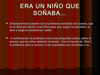 ERA UN NIÑO QUEERA UN NIÑO QUE
SOÑABA…SOÑABA…
 Empezaremos la sesión con la profesora recitando una poesía, queEmpezaremos la sesión con la profesora recitando una poesía, que
se le dará por escrito a los niños para que, según la escuchen, lase le dará por escrito a los niños para que, según la escuchen, la
lean y luego la recitaremos todos.lean y luego la recitaremos todos.
 A continuación, la profesora hará unas preguntas orales, sobre laA continuación, la profesora hará unas preguntas orales, sobre la
poesía ,que los niños deberán contestar . Con el mando de “Sam",poesía ,que los niños deberán contestar . Con el mando de “Sam",
la profesora dará a conocer si las respuestas son correctas o no.la profesora dará a conocer si las respuestas son correctas o no.
 