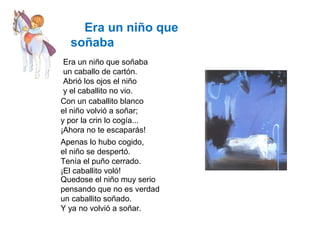 Era un niño que
soñaba
Era un niño que soñaba
un caballo de cartón.
Abrió los ojos el niño
y el caballito no vio.
Con un caballito blanco
el niño volvió a soñar;
y por la crin lo cogía...
¡Ahora no te escaparás!
Apenas lo hubo cogido,
el niño se despertó.
Tenía el puño cerrado.
¡El caballito voló!
Quedose el niño muy serio
pensando que no es verdad
un caballito soñado.
Y ya no volvió a soñar.
 