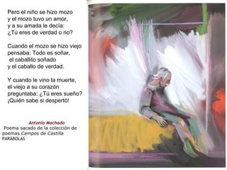 Pero el niño se hizo mozo
y el mozo tuvo un amor,
y a su amada le decía:
¿Tú eres de verdad o no?
Cuando el mozo se hizo viejo
pensaba: Todo es soñar,
el caballito soñado
y el caballo de verdad.
Y cuando le vino la muerte,
el viejo a su corazón
preguntaba: ¿Tú eres sueño?
¡Quién sabe si despertó!
                    Antonio Machado
Poema sacado de la colección de
poemas Campos de Castilla
PARÁBOLAS
 