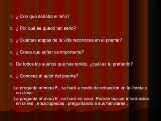 1. ¿ Con qué soñaba el niño?
2. ¿ Por qué se quedó tan serio?
3. ¿ Cuántas etapas de la vida reconoces en el poema?
4. ¿ Crees que soñar es importante?
5. De todos los sueños que has tenido, ¿cuál es tu preferido?
6. ¿ Conoces al autor del poema?
La pregunta número 5 , se hará a modo de redacción en la libreta y
en clase.
La pregunta número 6 , se hará en casa. Podrán buscar información
en la red , enciclopedias , preguntando a sus familiares…
 
